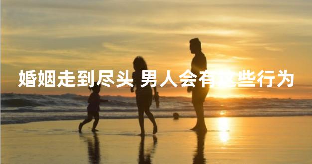 婚姻走到尽头 男人会有这些行为